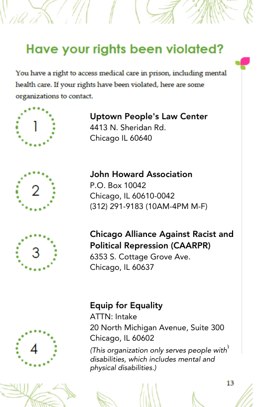 Have your rights been violated?  You have a right to access medical care in prison, including mental ‘health care. If your rights have been violated, here are some  organizations to contact.  Uptown People’s Law Center 4413 N. Sheridan Rd. Chicago IL 60640  John Howard Association P.O. Box 10042  Chicago, IL 60610-0042  (312) 291-9183 (10AM-4PM M-F)  Chicago Alliance Against Racist and Political Repression (CAARPR)  6353 5. Cottage Grove Ave  Chicago, IL 60637  Equip for Equality  ATTN: Intake  20 North Michigan Avenue, Suite 300 Chicago, IL 60602  (This organization only serves people with’  disabilities, which includes mental and physical disabilities.)  13 